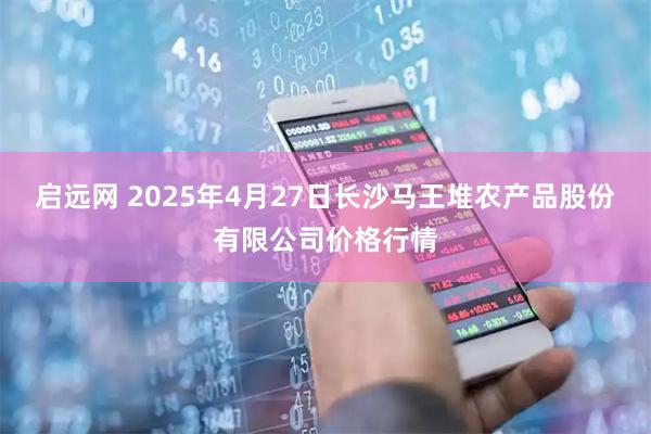 启远网 2025年4月27日长沙马王堆农产品股份有限公司价格行情