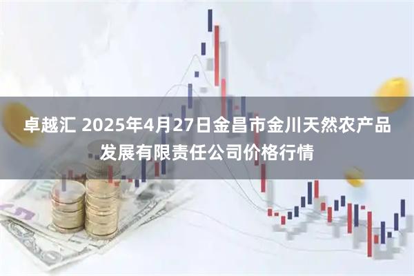 卓越汇 2025年4月27日金昌市金川天然农产品发展有限责任公司价格行情