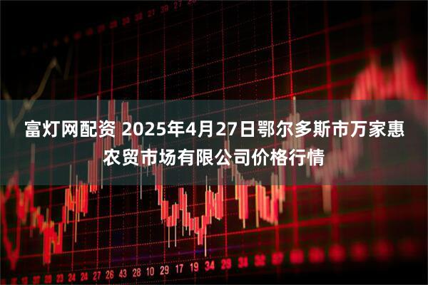 富灯网配资 2025年4月27日鄂尔多斯市万家惠农贸市场有限公司价格行情
