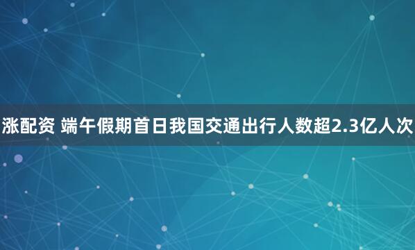 涨配资 端午假期首日我国交通出行人数超2.3亿人次