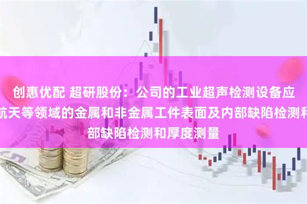 创惠优配 超研股份：公司的工业超声检测设备应用于航空航天等领域的金属和非金属工件表面及内部缺陷检测和厚度测量