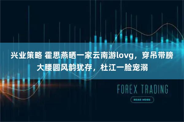 兴业策略 霍思燕晒一家云南游lovg，穿吊带膀大腰圆风韵犹存，杜江一脸宠溺