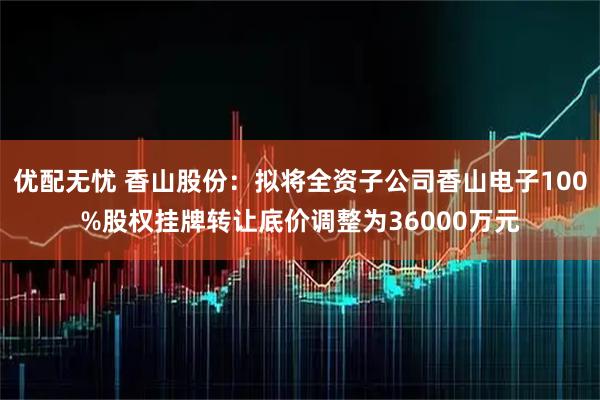 优配无忧 香山股份：拟将全资子公司香山电子100%股权挂牌转让底价调整为36000万元