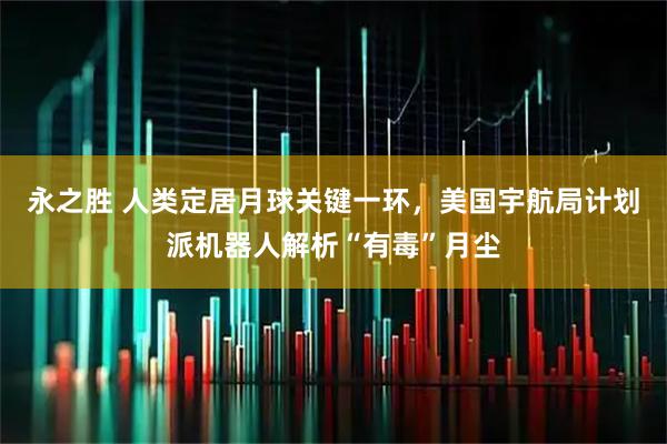 永之胜 人类定居月球关键一环，美国宇航局计划派机器人解析“有毒”月尘