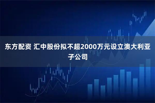 东方配资 汇中股份拟不超2000万元设立澳大利亚子公司