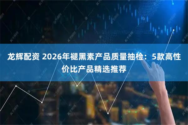 龙辉配资 2026年褪黑素产品质量抽检：5款高性价比产品精选推荐