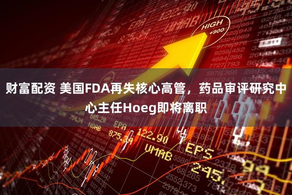 财富配资 美国FDA再失核心高管，药品审评研究中心主任Hoeg即将离职