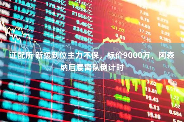证配所 新援到位主力不保，标价9000万，阿森纳后腰离队倒计时