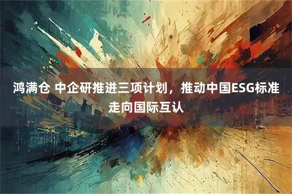 鸿满仓 中企研推进三项计划，推动中国ESG标准走向国际互认
