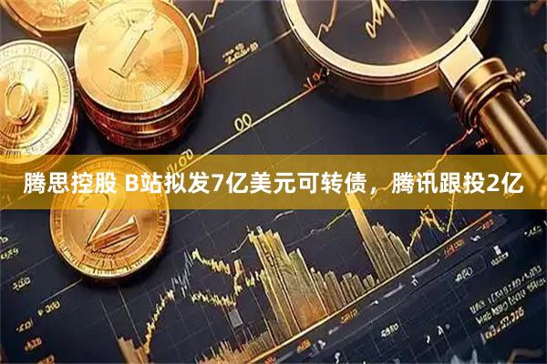 腾思控股 B站拟发7亿美元可转债，腾讯跟投2亿